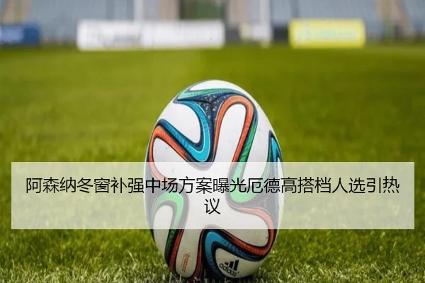 阿森纳冬窗补强中场方案曝光厄德高搭档人选引热议