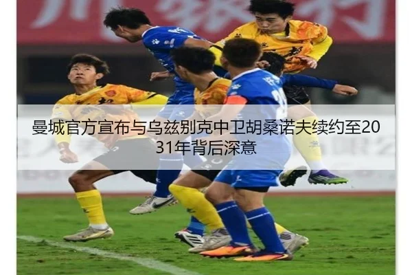 曼城官方宣布与乌兹别克中卫胡桑诺夫续约至2031年背后深意